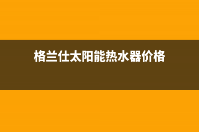 格兰仕太阳能热水器售后服务电话/厂家电话已更新(2023更新)(格兰仕太阳能热水器价格)