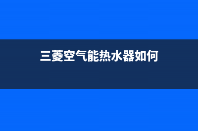 三菱空气能热水器售后400网点电话(2022更新)(三菱空气能热水器如何)