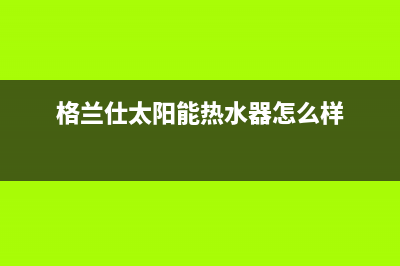 格兰仕太阳能热水器售后服务电话/售后服务电话(2022更新)(格兰仕太阳能热水器怎么样)