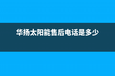 华扬太阳能售后服务热线/清洗服务电话(2022更新)(华扬太阳能售后电话是多少)