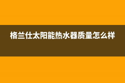 格兰仕太阳能热水器售后服务电话/全国售后服务电话已更新(2023更新)(格兰仕太阳能热水器质量怎么样)