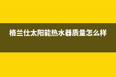 格兰仕太阳能热水器售后服务电话/24小时服务热线(2023更新)(格兰仕太阳能热水器质量怎么样)