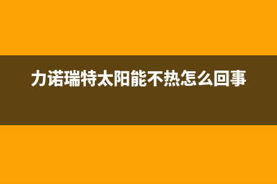 力诺瑞特太阳能售后服务电话/维修点电话2022已更新(2022更新)(力诺瑞特太阳能不热怎么回事)