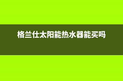 格兰仕太阳能热水器售后服务电话/售后服务已更新(2022更新)(格兰仕太阳能热水器能买吗)