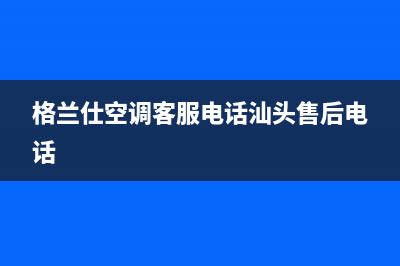 格兰仕空调客服电话已更新(2022更新)(格兰仕空调客服电话汕头售后电话)