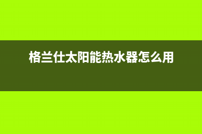 格兰仕太阳能热水器售后服务电话/售后服务热线已更新(2023更新)(格兰仕太阳能热水器怎么用)