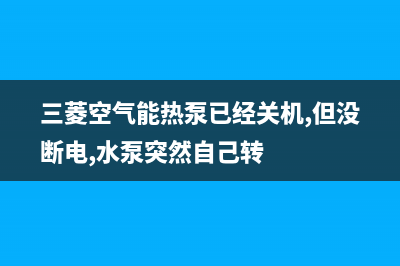 三菱空气能热泵售后400保养电话(2022更新)(三菱空气能热泵已经关机,但没断电,水泵突然自己转)