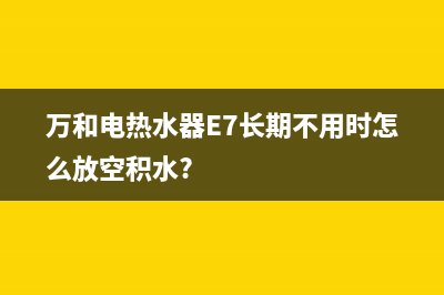 万和电热水器e7故障怎么修(万和电热水器E7长期不用时怎么放空积水?)