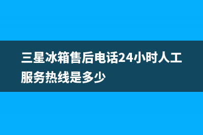 三星冰箱售后电话24小时(三星冰箱售后电话24小时人工服务热线是多少)