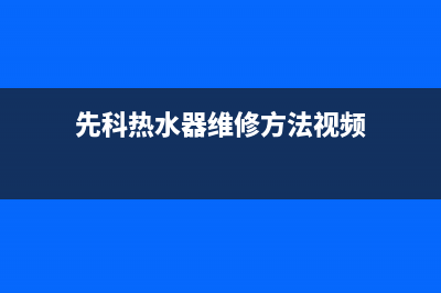 先科热水器维修电话号码(先科热水器维修方法视频)