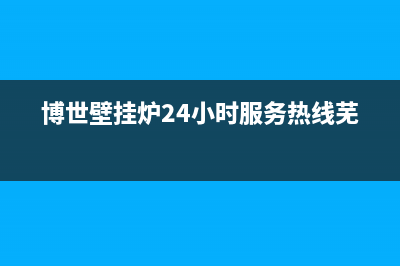 博世壁挂炉24小时服务热线已更新(2023更新)(博世壁挂炉24小时服务热线芜湖)