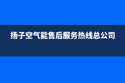 扬子空气能售后服务电话24小时(扬子空气能售后服务热线总公司)