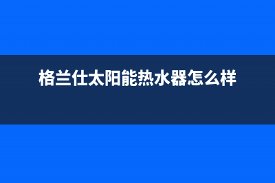 格兰仕太阳能热水器厂家客服咨询服务中心售后服务号码(格兰仕太阳能热水器怎么样)