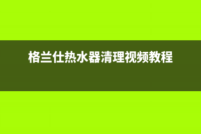 格兰仕热水器清洗服务电话(格兰仕热水器清理视频教程)