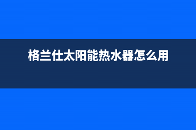 格兰仕太阳能热水器厂家统一维修服务中心全国统一报修热线电话2023已更新（今日/资讯）(格兰仕太阳能热水器怎么用)