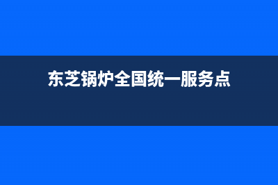 东芝锅炉全国统一服务热线(东芝锅炉全国统一服务点)