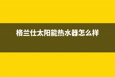 格兰仕太阳能热水器厂家统一400报修电话400电话号码2023(总部(格兰仕太阳能热水器怎么样)