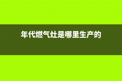 年代燃气灶全国统一服务热线/售后24小时总部电话多少2023已更新(厂家400)(年代燃气灶是哪里生产的)