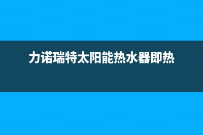 及力太阳能热水器厂家维修服务部统一服务热线2023已更新（最新(力诺瑞特太阳能热水器即热)