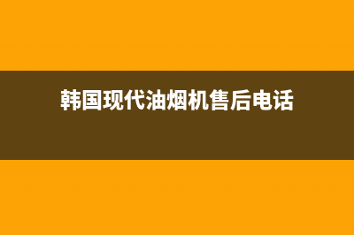 韩国现代油烟机全国统一服务热线(韩国现代油烟机售后电话)