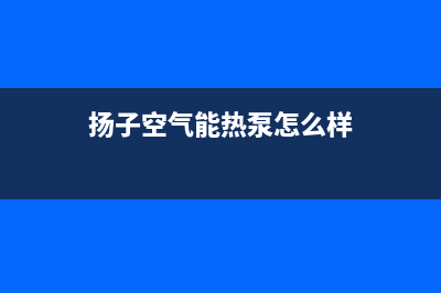 扬子空气能热泵厂家服务电话号码(扬子空气能热泵怎么样)