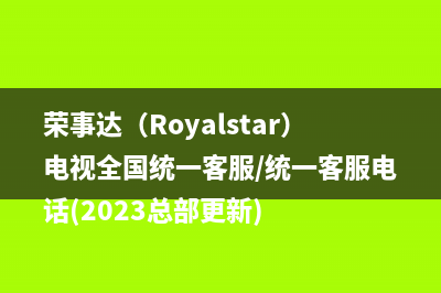 荣事达（Royalstar）电视全国统一客服/统一客服电话(2023总部更新)