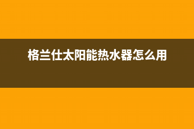 格兰仕太阳能热水器厂家维修客户服务中心400电话400电话号码(今日(格兰仕太阳能热水器怎么用)