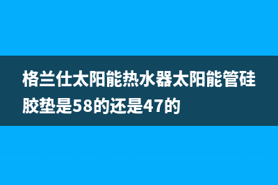 格兰仕太阳能热水器厂家统一400服务中心联系方式售后电话号码是多少(今日(格兰仕太阳能热水器太阳能管硅胶垫是58的还是47的)