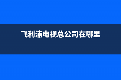 飞利浦电视总公司电话/全国统一服务中心热线4002023已更新(今日(飞利浦电视总公司在哪里)