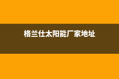 格兰仕太阳能厂家统一售后报修电话总部报修热线电话(格兰仕太阳能厂家地址)