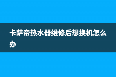 卡萨帝热水器维修号码(卡萨帝热水器维修后想换机怎么办)