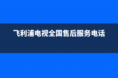 飞利浦电视全国售后服务电话号码/统一服务热线2023已更新(今日(飞利浦电视全国售后服务电话)