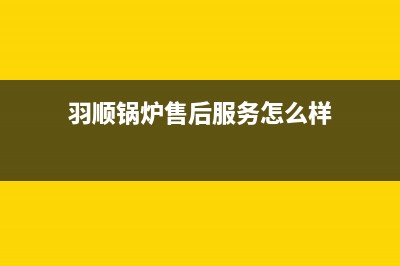 羽顺锅炉售后服务号码2023(官网更新)(羽顺锅炉售后服务怎么样)