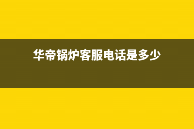 华帝锅炉客服电话已更新(今日资讯)(华帝锅炉客服电话是多少)