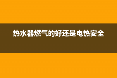 热水器燃气的好还是电的好(热水器燃气的好还是电热安全)