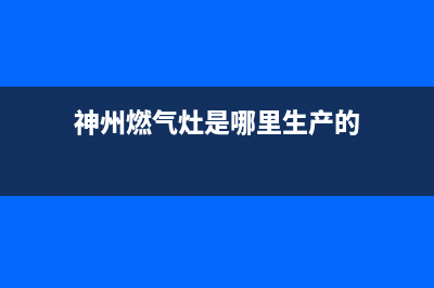 神州燃气灶厂家维修热线(全国联保服务)各网点(神州燃气灶是哪里生产的)