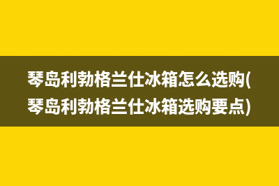 琴岛利勃格兰仕冰箱怎么选购(琴岛利勃格兰仕冰箱选购要点)