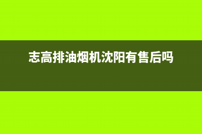 沈阳志高油烟机售后服务电话(沈阳志高油烟机售后网点报修)(志高排油烟机沈阳有售后吗)