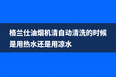 格兰仕油烟机清洗电话(格兰仕油烟机清洗方法)(格兰仕油烟机清自动清洗的时候是用热水还是用凉水)