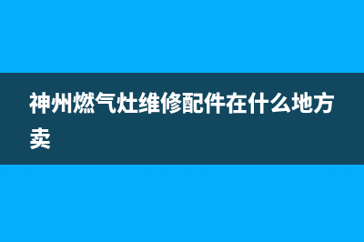 神州燃气灶维修售后(全国联保服务)各网点(神州燃气灶维修配件在什么地方卖)