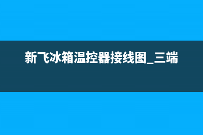 新飞冰箱温控器故障如何修，新飞冰箱温控器更换方法(新飞冰箱温控器接线图 三端)