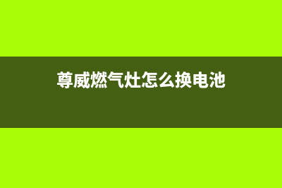 尊威燃气灶维修中心(全国联保服务)各网点(尊威燃气灶怎么换电池)