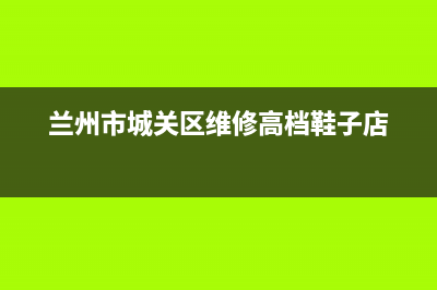 兰州市城关区维修壁挂炉(兰州市城关区维修壁挂炉的电话)(兰州市城关区维修高档鞋子店)