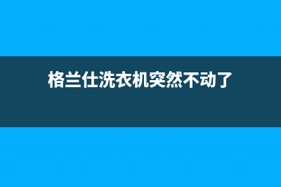 格兰仕洗衣机黑龙江哈尔滨的售后电话号码(格兰仕洗衣机黑龙江售后服务电话号码)(格兰仕洗衣机突然不动了)