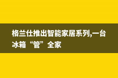 嘉善格兰仕冰箱售后服务热线电话(嘉善华日冰箱售后服务)(格兰仕推出智能家居系列,一台冰箱“管”全家)