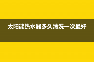 太阳能热水器多钱(太阳能热水器价格及选购技巧)(太阳能热水器多久清洗一次最好)