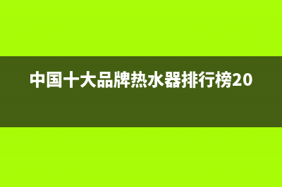 中国十大品牌热水器有哪些(中国十大品牌热水器介绍)(中国十大品牌热水器排行榜2022)