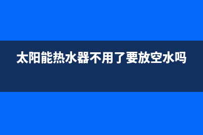 太阳能热水器不能电加热故障，检查具体位置并进行修理(太阳能热水器不用了要放空水吗)