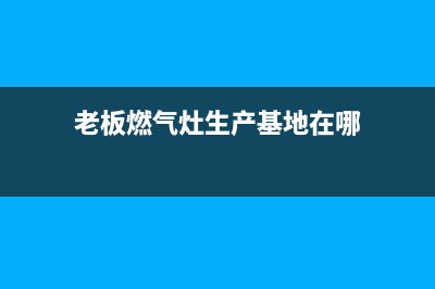 全国老板燃气灶维修电话(老板燃气灶售后维修电话)(老板燃气灶生产基地在哪)