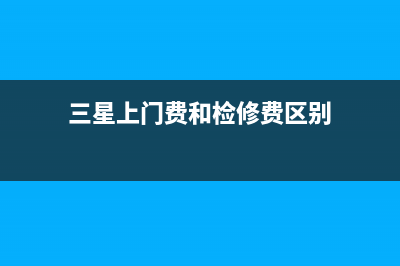 三星上门费和检测费(三星电视上门费和检测费)(三星上门费和检修费区别)